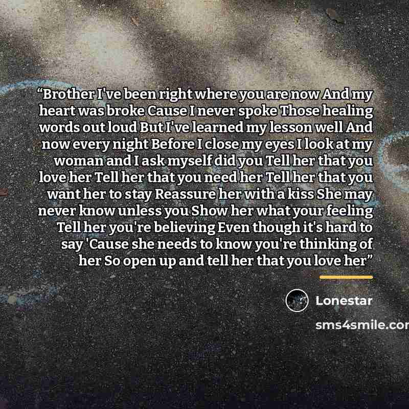 “Brother I've been right where you are now And my heart was broke Cause I never spoke Those healing words out loud But I've learned my lesson well And now every night Before I close my eyes I look at my woman and I ask myself did you Tell her that you love her Tell her that you need her Tell her…” quote by Lonestar