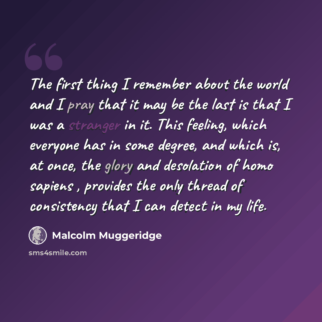 “The first thing I remember about the world and I pray that it may be the last is that I was a stranger in it. This feeling, which everyone has in some degree, and which is, at once, the glory and desolation of homo sapiens , provides the only thread of consistency that I can detect in my life.” quote by Malcolm Muggeridge