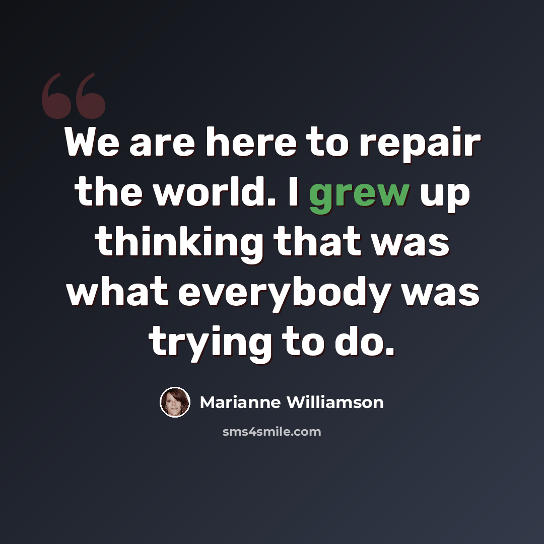 “We are here to repair the world. I grew up thinking that was what everybody was trying to do.” quote by Marianne Williamson