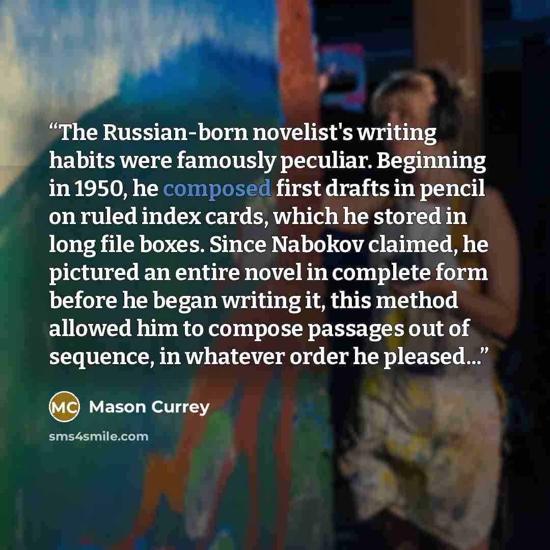 “The Russian-born novelist's writing habits were famously peculiar. Beginning in 1950, he composed first drafts in pencil on ruled index cards, which he stored in long file boxes. Since Nabokov claimed, he pictured an entire novel in complete form before he began writing it, this method allowed him…” quote by Mason Currey