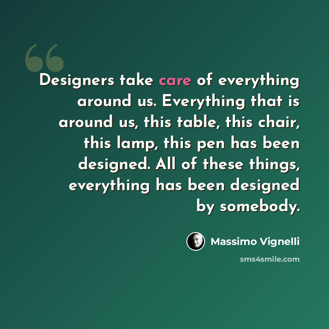“Designers take care of everything around us. Everything that is around us, this table, this chair, this lamp, this pen has been designed. All of these things, everything has been designed by somebody.” quote by Massimo Vignelli