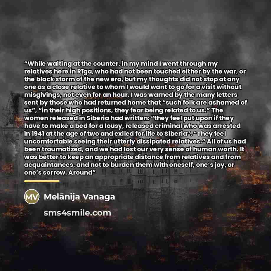 “While waiting at the counter, in my mind I went through my relatives here in Rīga, who had not been touched either by the war, or the black storm of the new era, but my thoughts did not stop at any one as a close relative to whom I would want to go for a visit without misgivings, not even for an…” quote by Melānija Vanaga