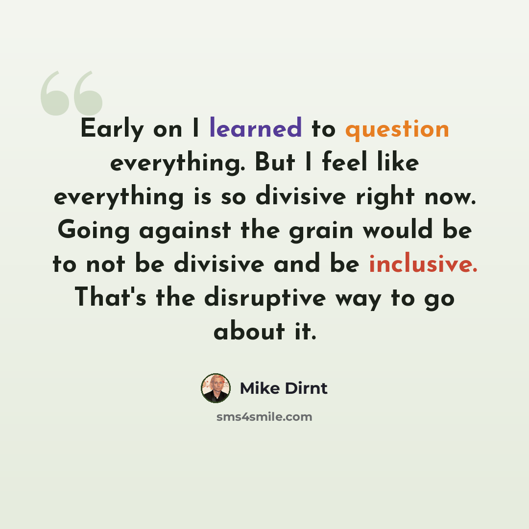 “Early on I learned to question everything. But I feel like everything is so divisive right now. Going against the grain would be to not be divisive and be inclusive. That's the disruptive way to go about it.” quote by Mike Dirnt