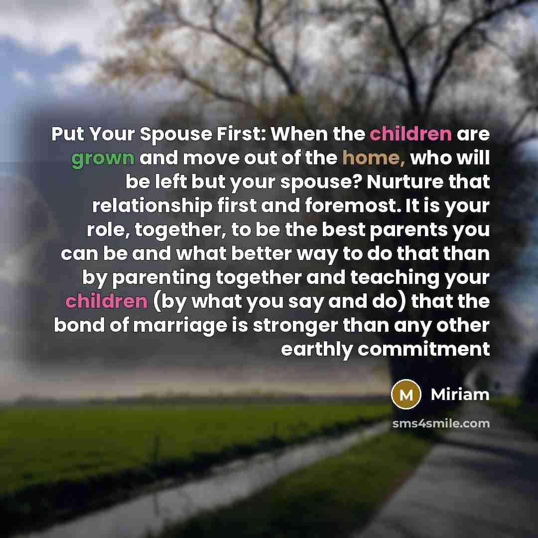 “Put Your Spouse First: When the children are grown and move out of the home, who will be left but your spouse? Nurture that relationship first and foremost. It is your role, together, to be the best parents you can be and what better way to do that than by parenting together and teaching your…” quote by Miriam