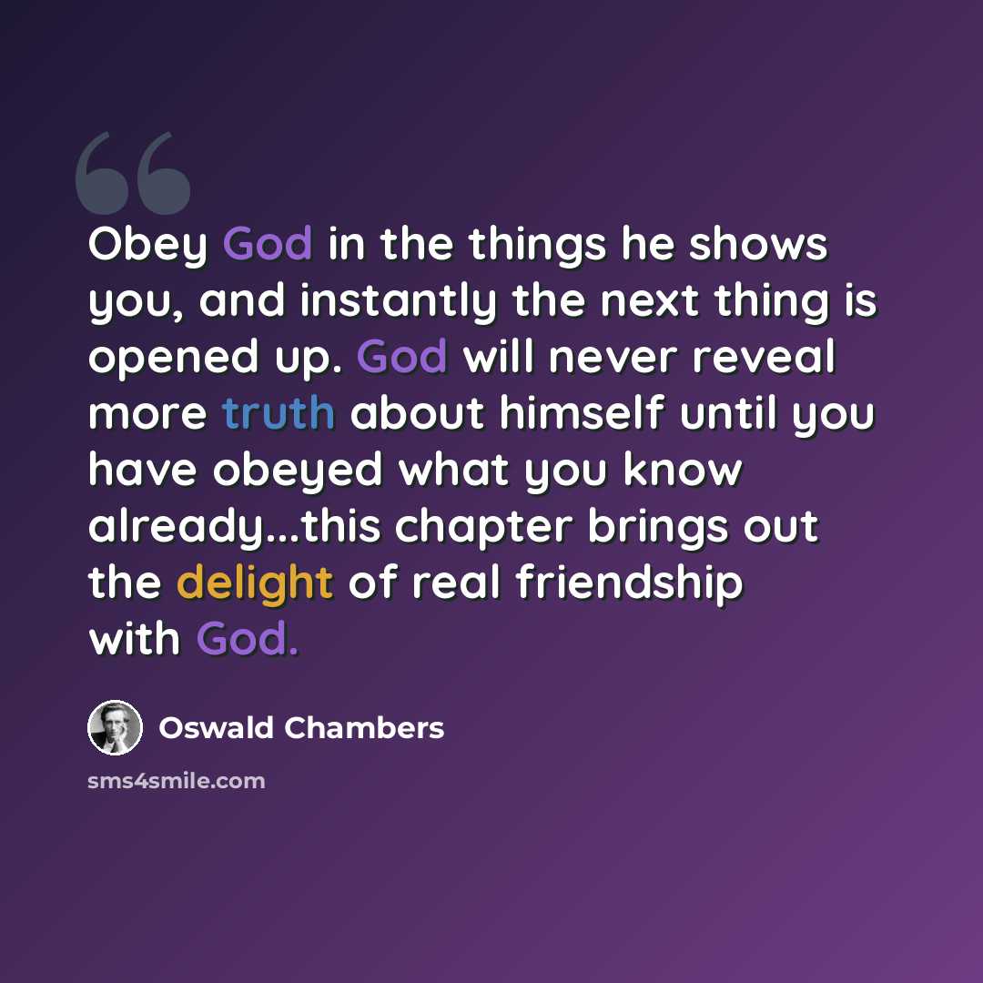 “Obey God in the things he shows you, and instantly the next thing is opened up. God will never reveal more truth about himself until you have obeyed what you know already...this chapter brings out the delight of real friendship with God.” quote by Oswald Chambers