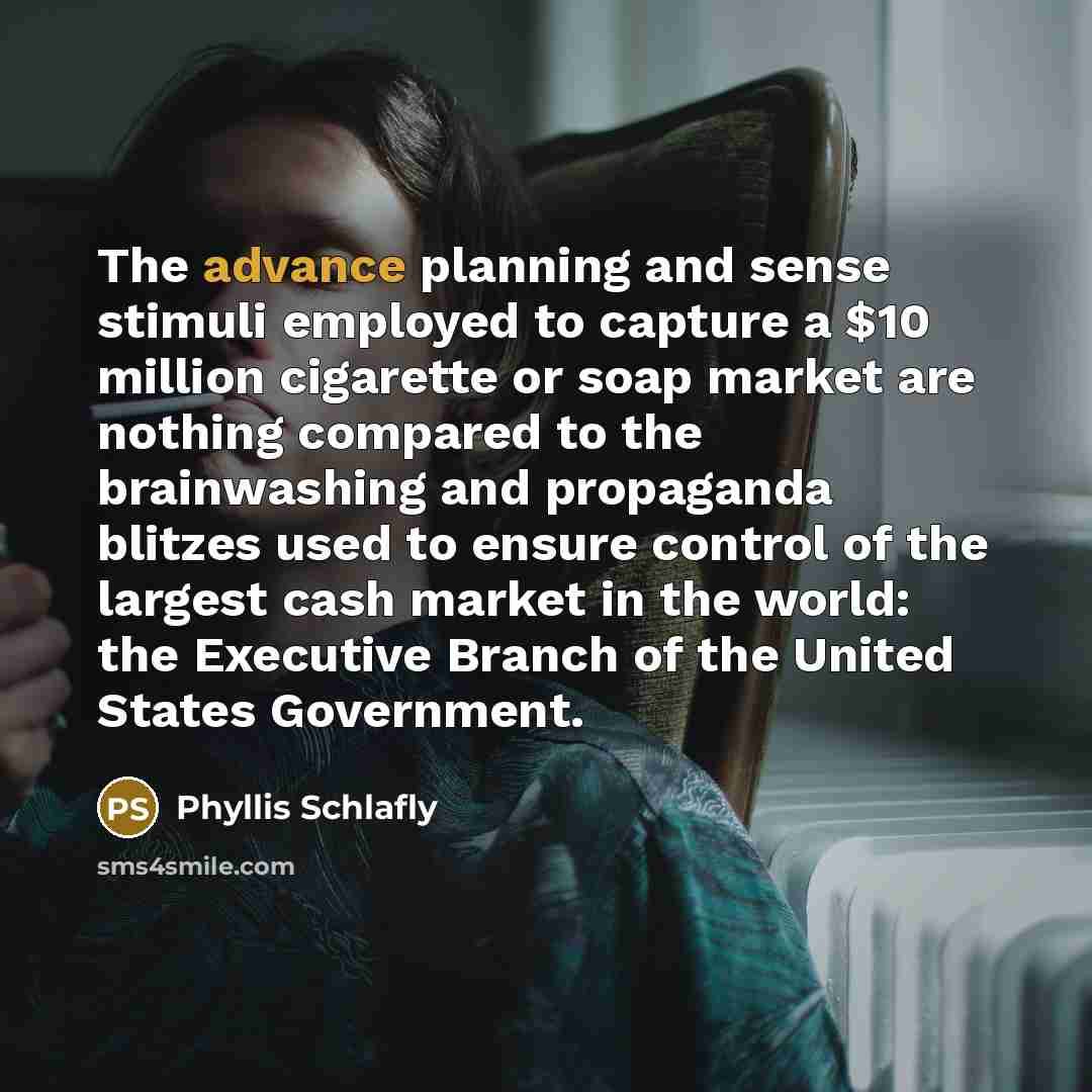 “The advance planning and sense stimuli employed to capture a $10 million cigarette or soap market are nothing compared to the brainwashing and propaganda blitzes used to ensure control of the largest cash market in the world: the Executive Branch of the United States Government.” quote by Phyllis Schlafly