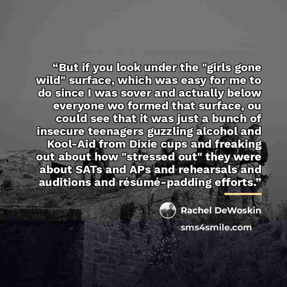“But if you look under the "girls gone wild" surface, which was easy for me to do since I was sover and actually below everyone wo formed that surface, ou could see that it was just a bunch of insecure teenagers guzzling alcohol and Kool-Aid from Dixie cups and freaking out about how "stressed out"…” quote by Rachel DeWoskin