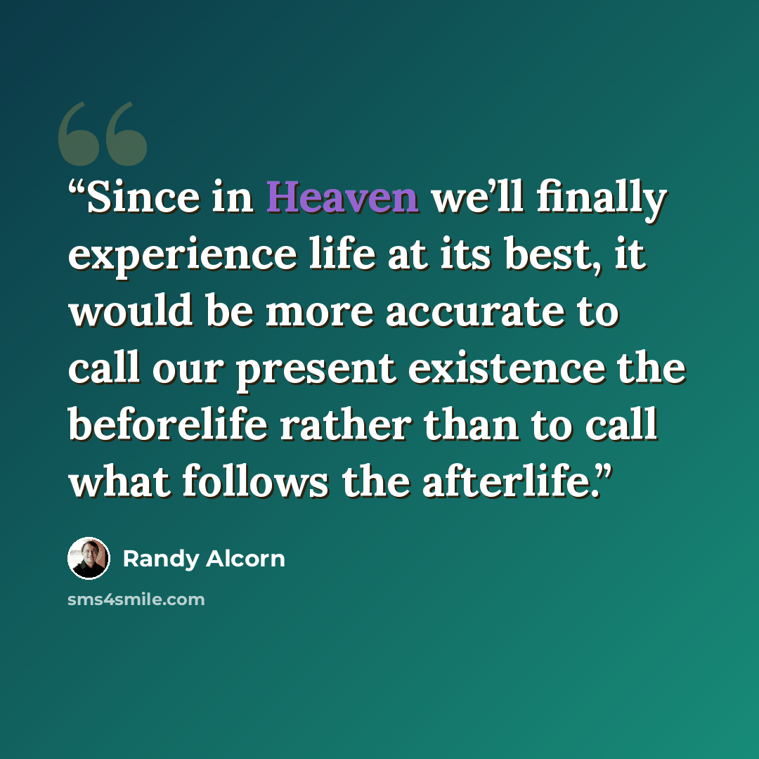 “Since in Heaven we’ll finally experience life at its best, it would be more accurate to call our present existence the beforelife rather than to call what follows the afterlife.” quote by Randy Alcorn