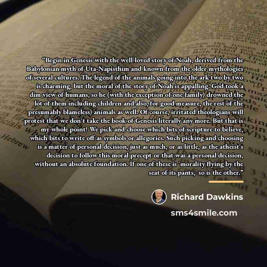 “Begin in Genesis with the well-loved story of Noah, derived from the Babylonian myth of Uta-Napisthim and known from the older mythologies of several cultures. The legend of the animals going into the ark two by two is charming, but the moral of the story of Noah is appalling. God took a dim view…” quote by Richard Dawkins