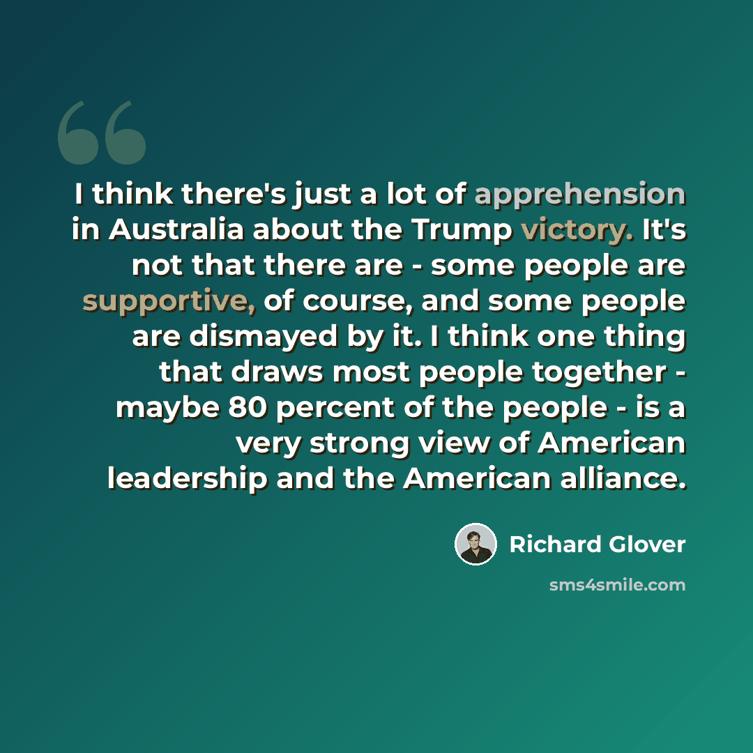 “I think there's just a lot of apprehension in Australia about the Trump victory. It's not that there are - some people are supportive, of course, and some people are dismayed by it. I think one thing that draws most people together - maybe 80 percent of the people - is a very strong view of…” quote by Richard Glover