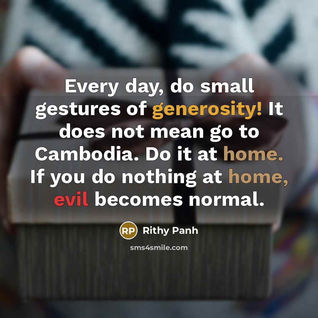 “Every day, do small gestures of generosity! It does not mean go to Cambodia. Do it at home. If you do nothing at home, evil becomes normal.” quote by Rithy Panh