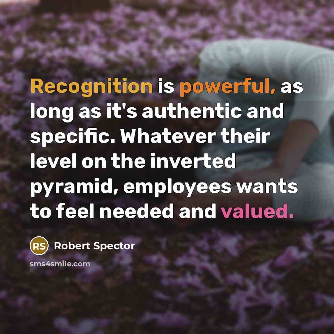 “Recognition is powerful, as long as it's authentic and specific. Whatever their level on the inverted pyramid, employees wants to feel needed and valued.” quote by Robert Spector