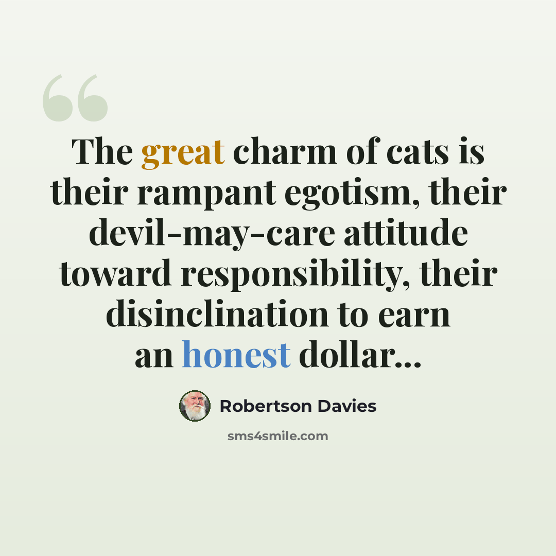 “The great charm of cats is their rampant egotism, their devil-may-care attitude toward responsibility, their disinclination to earn an honest dollar...” quote by Robertson Davies