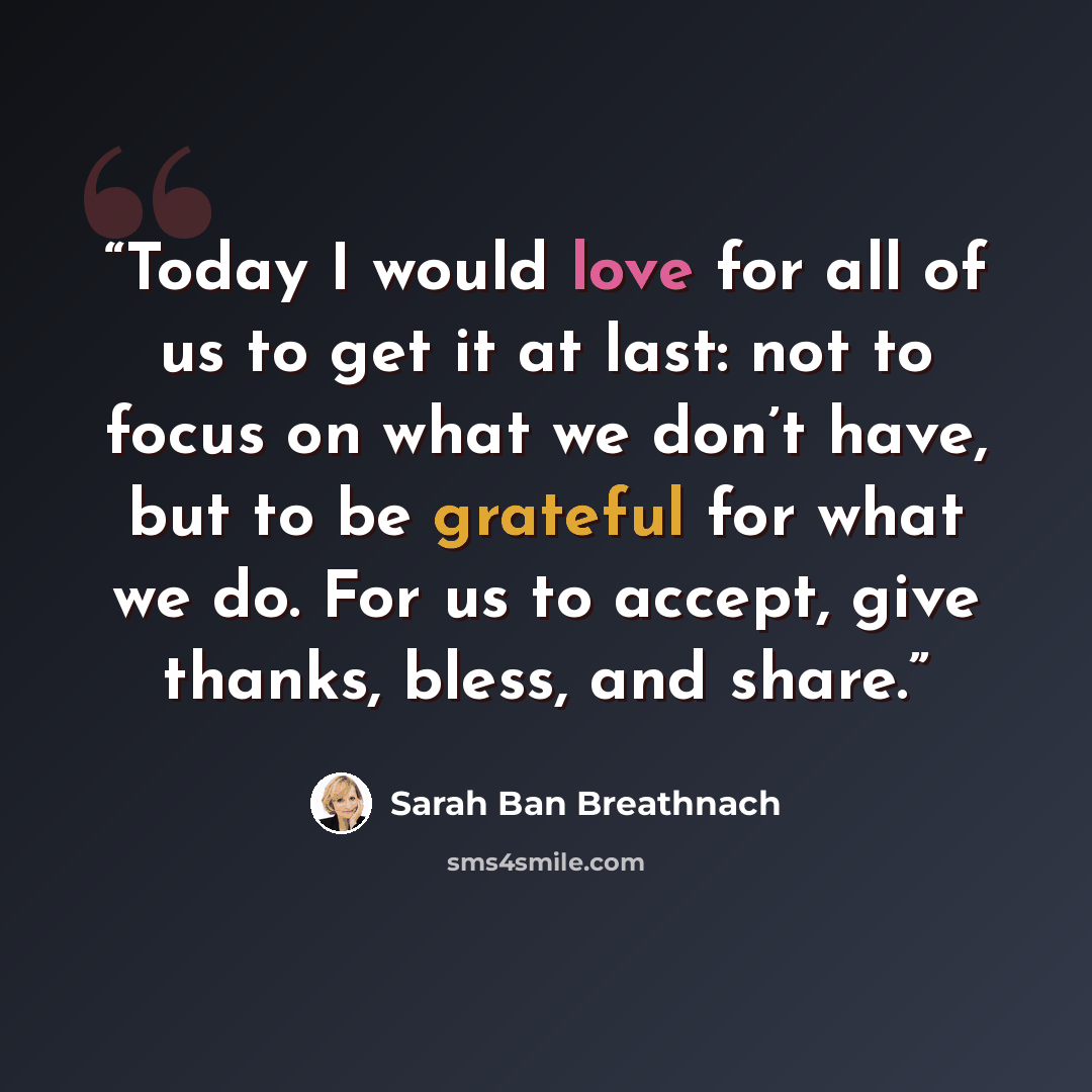 “Today I would love for all of us to get it at last: not to focus on what we don’t have, but to be grateful for what we do. For us to accept, give thanks, bless, and share.” quote by Sarah Ban Breathnach
