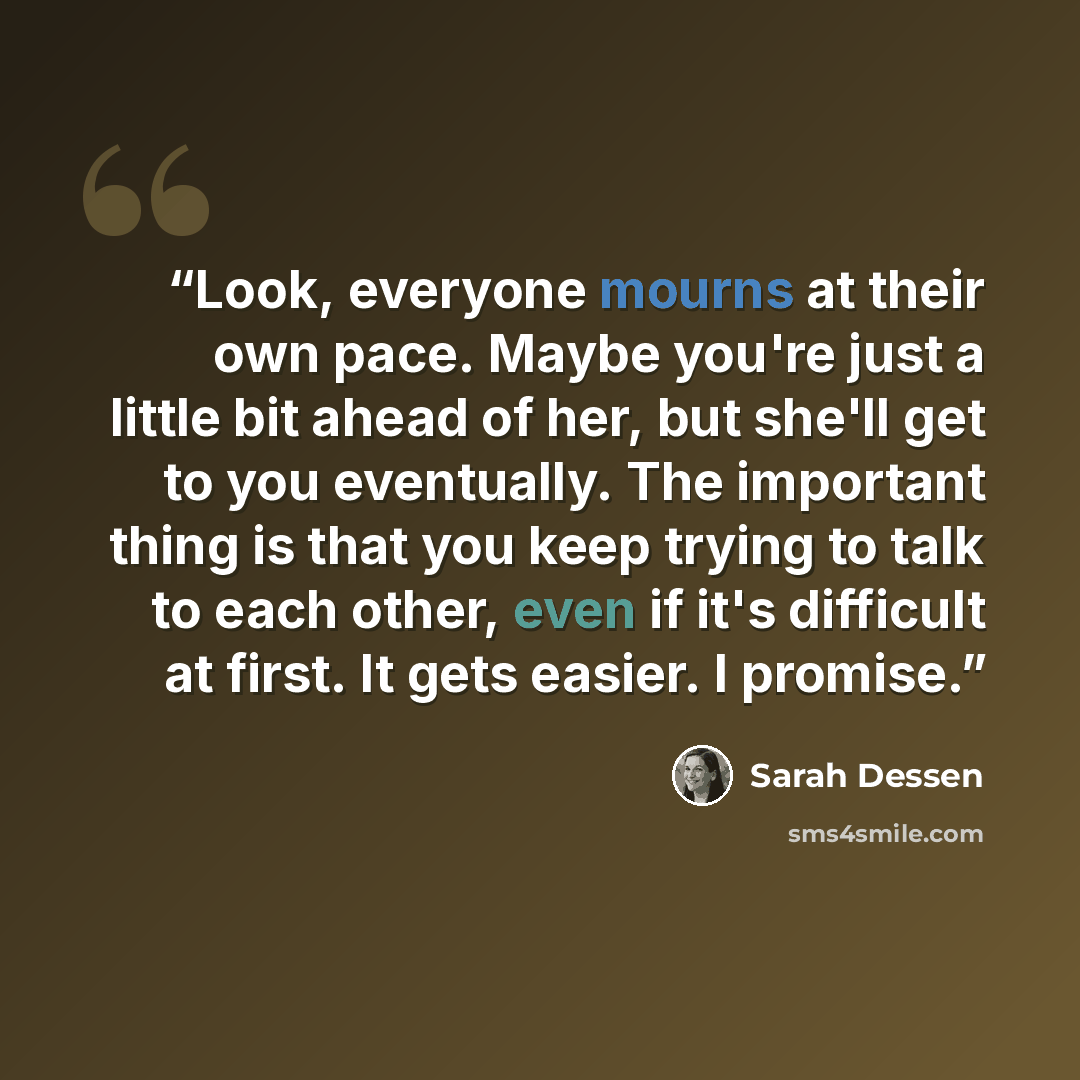 “Look, everyone mourns at their own pace. Maybe you're just a little bit ahead of her, but she'll get to you eventually. The important thing is that you keep trying to talk to each other, even if it's difficult at first. It gets easier. I promise.” quote by Sarah Dessen