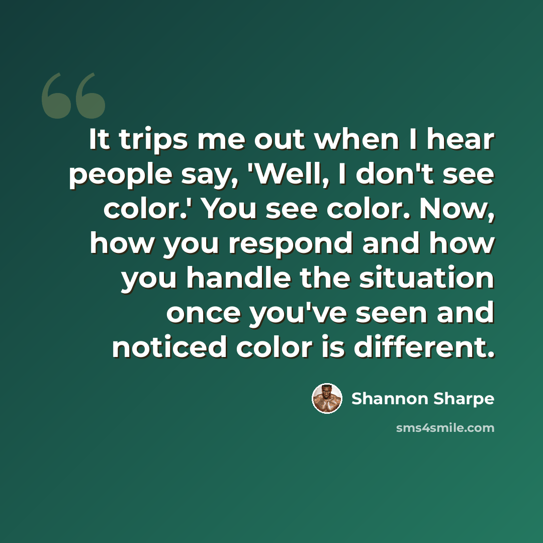 “It trips me out when I hear people say, 'Well, I don't see color.' You see color. Now, how you respond and how you handle the situation once you've seen and noticed color is different.” quote by Shannon Sharpe