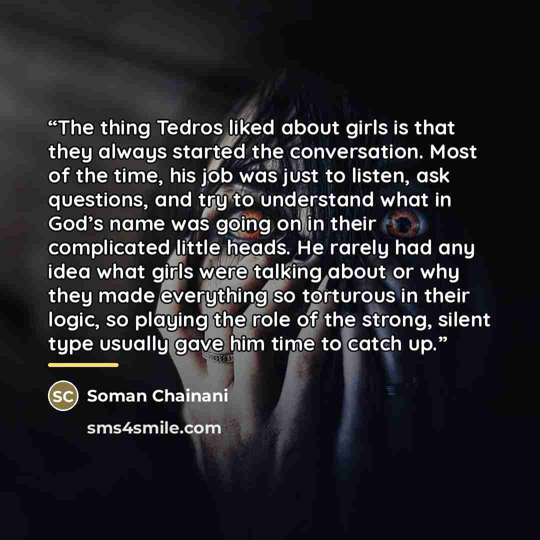 “The thing Tedros liked about girls is that they always started the conversation. Most of the time, his job was just to listen, ask questions, and try to understand what in God’s name was going on in their complicated little heads. He rarely had any idea what girls were talking about or why they…” quote by Soman Chainani