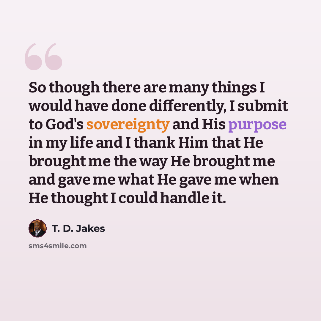 “So though there are many things I would have done differently, I submit to God's sovereignty and His purpose in my life and I thank Him that He brought me the way He brought me and gave me what He gave me when He thought I could handle it.” quote by T. D. Jakes