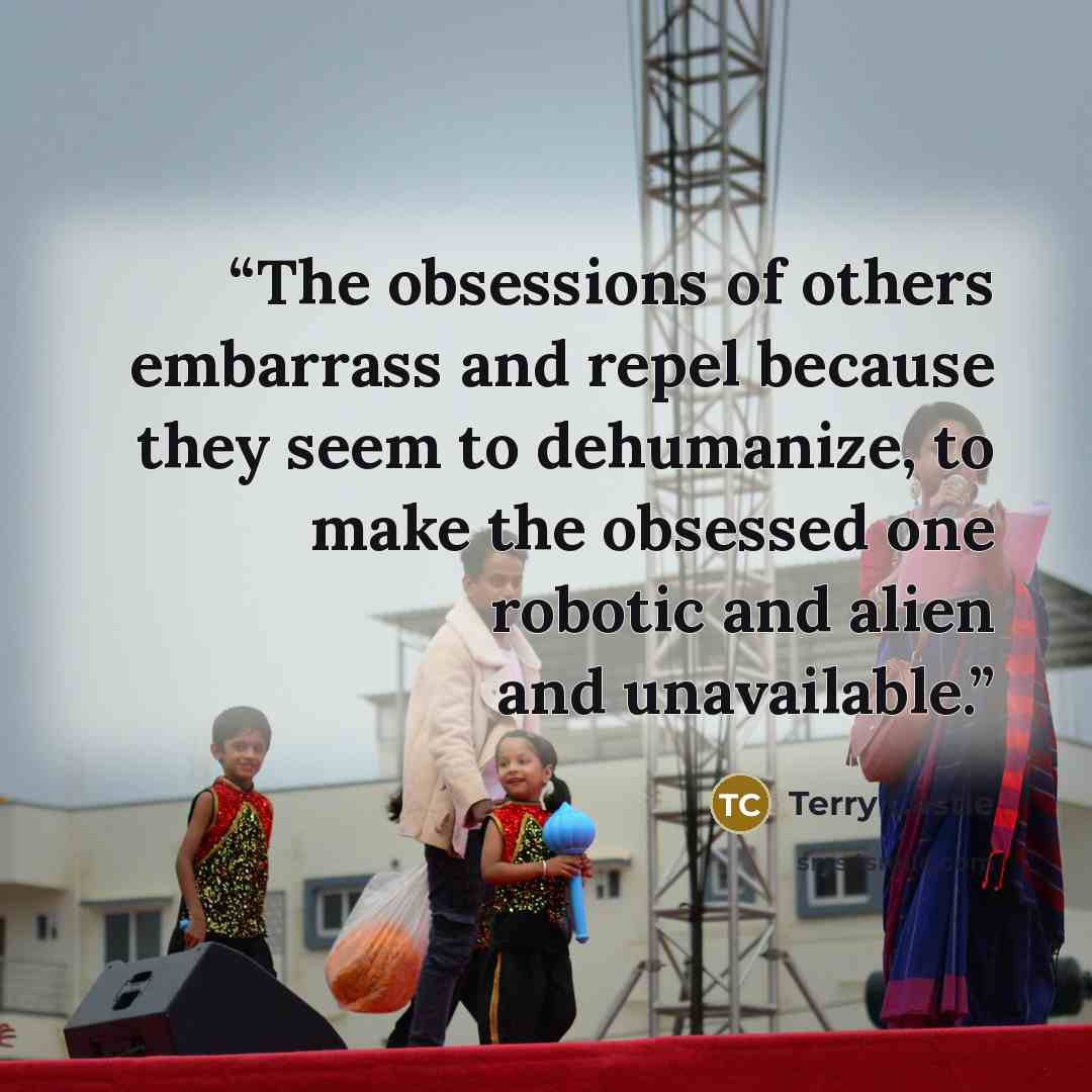 “The obsessions of others embarrass and repel because they seem to dehumanize, to make the obsessed one robotic and alien and unavailable.” quote by Terry Castle
