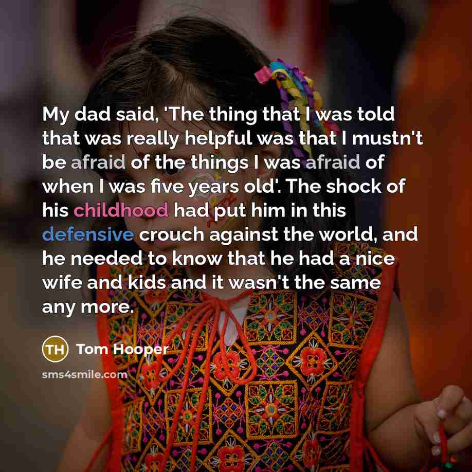 “My dad said, 'The thing that I was told that was really helpful was that I mustn't be afraid of the things I was afraid of when I was five years old'. The shock of his childhood had put him in this defensive crouch against the world, and he needed to know that he had a nice wife and kids and it…” quote by Tom Hooper
