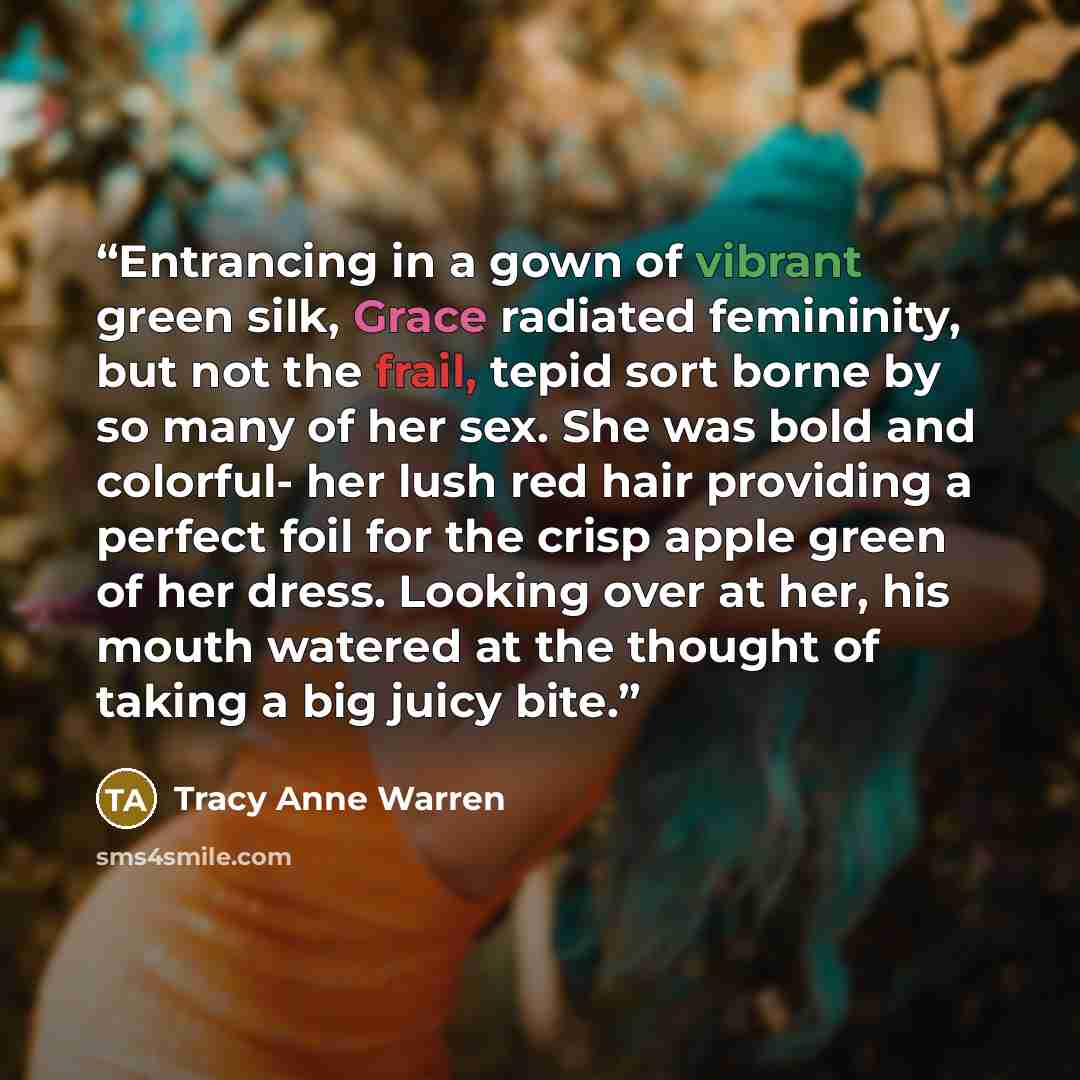 “Entrancing in a gown of vibrant green silk, Grace radiated femininity, but not the frail, tepid sort borne by so many of her sex. She was bold and colorful- her lush red hair providing a perfect foil for the crisp apple green of her dress. Looking over at her, his mouth watered at the thought of…” quote by Tracy Anne Warren