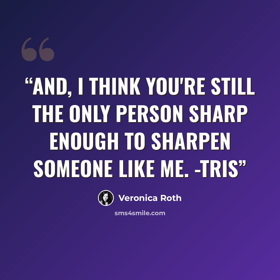 “And, I think you're still the only person sharp enough to sharpen someone like me. -Tris” quote by Veronica Roth