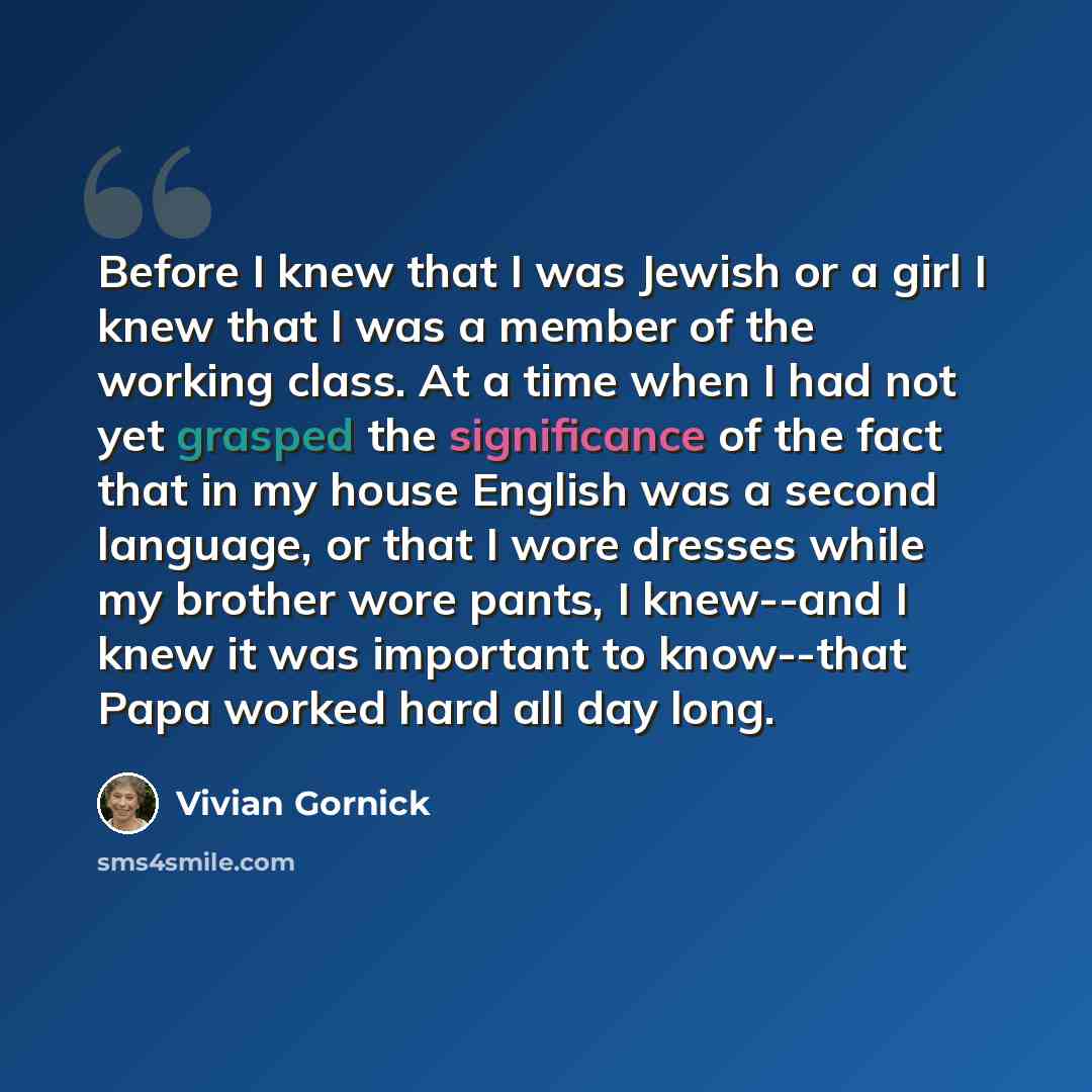“Before I knew that I was Jewish or a girl I knew that I was a member of the working class. At a time when I had not yet grasped the significance of the fact that in my house English was a second language, or that I wore dresses while my brother wore pants, I knew--and I knew it was important to…” quote by Vivian Gornick