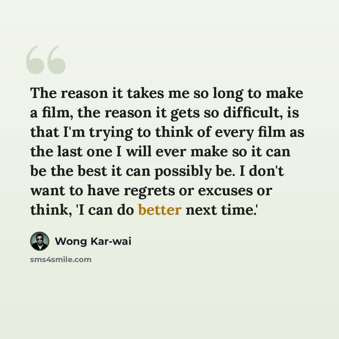“The reason it takes me so long to make a film, the reason it gets so difficult, is that I'm trying to think of every film as the last one I will ever make so it can be the best it can possibly be. I don't want to have regrets or excuses or think, 'I can do better next time.'” quote by Wong Kar-wai