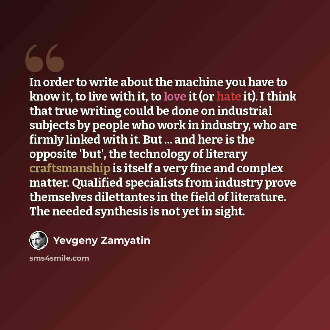“In order to write about the machine you have to know it, to live with it, to love it (or hate it). I think that true writing could be done on industrial subjects by people who work in industry, who are firmly linked with it. But ... and here is the opposite 'but', the technology of literary…” quote by Yevgeny Zamyatin