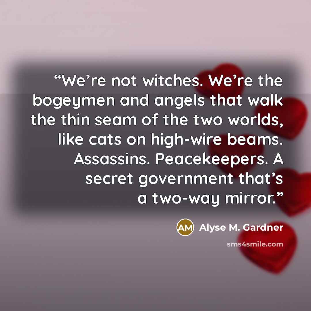 “We’re not witches. We’re the bogeymen and angels that walk the thin seam of the two worlds, like cats on high-wire beams. Assassins. Peacekeepers. A secret government that’s a two-way mirror.” quote by Alyse M. Gardner