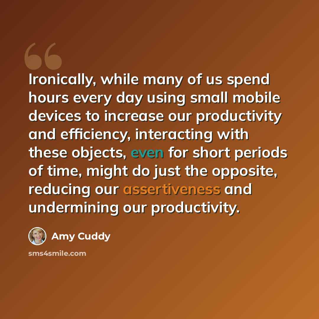 “Ironically, while many of us spend hours every day using small mobile devices to increase our productivity and efficiency, interacting with these objects, even for short periods of time, might do just the opposite, reducing our assertiveness and undermining our productivity.” quote by Amy Cuddy