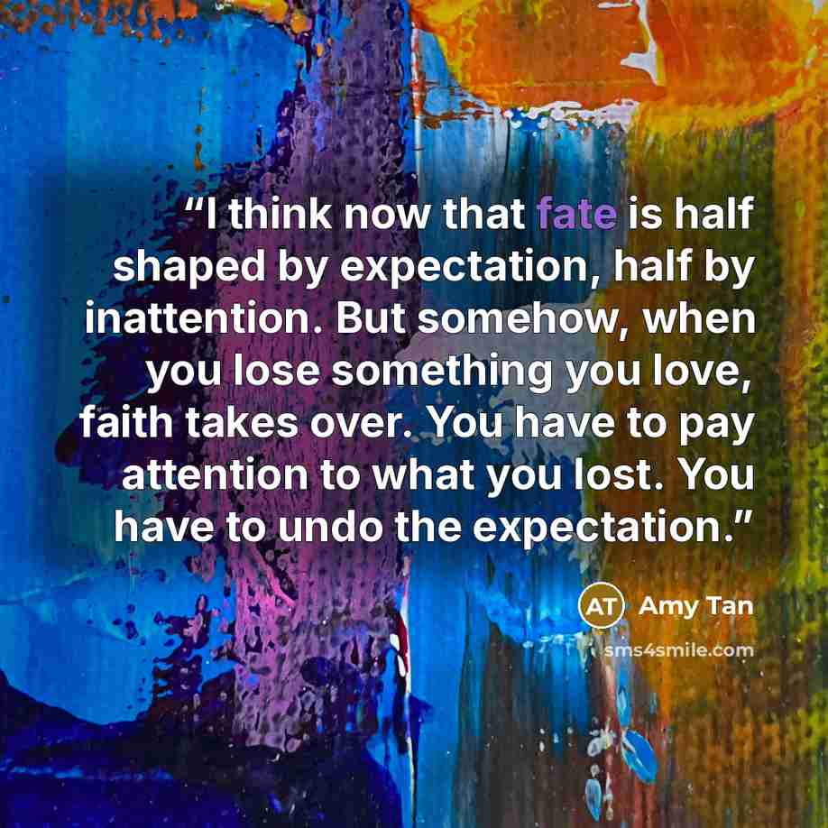 “I think now that fate is half shaped by expectation, half by inattention. But somehow, when you lose something you love, faith takes over. You have to pay attention to what you lost. You have to undo the expectation.” quote by Amy Tan