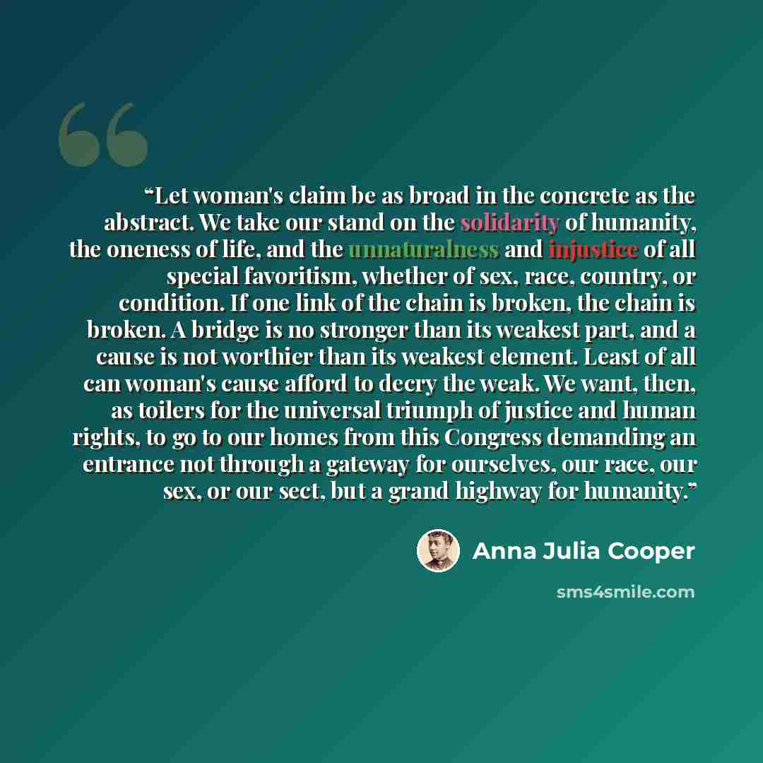 “Let woman's claim be as broad in the concrete as the abstract. We take our stand on the solidarity of humanity, the oneness of life, and the unnaturalness and injustice of all special favoritism, whether of sex, race, country, or condition. If one link of the chain is broken, the chain is broken…” quote by Anna Julia Cooper