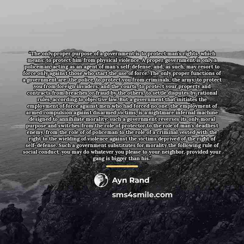 “The only proper purpose of a government is to protect man's rights, which means: to protect him from physical violence. A proper government is only a policeman, acting as an agent of man's self-defense, and, as such, may resort to force only against those who start the use of force. The only…” quote by Ayn Rand
