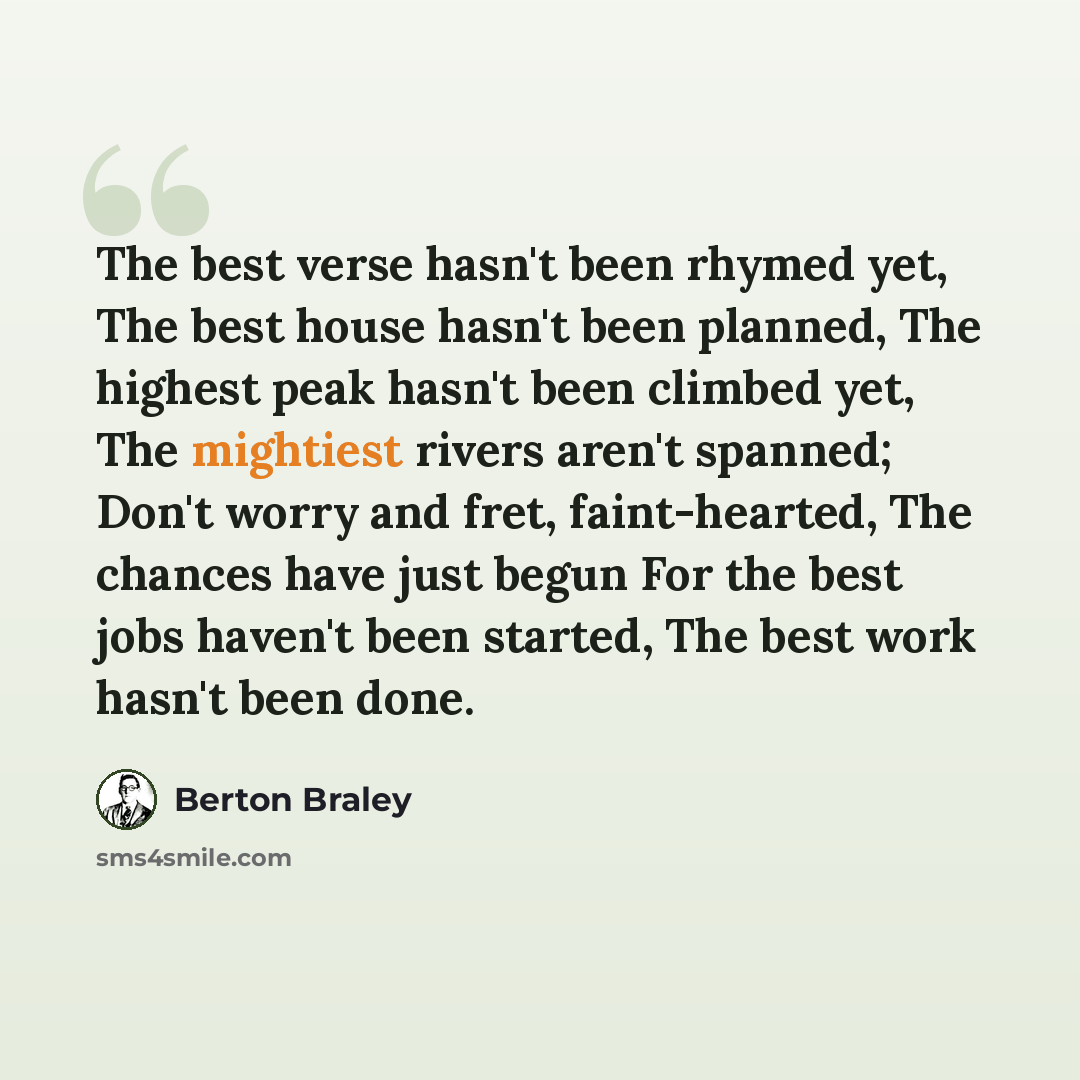 “The best verse hasn't been rhymed yet, The best house hasn't been planned, The highest peak hasn't been climbed yet, The mightiest rivers aren't spanned; Don't worry and fret, faint-hearted, The chances have just begun For the best jobs haven't been started, The best work hasn't been done.” quote by Berton Braley