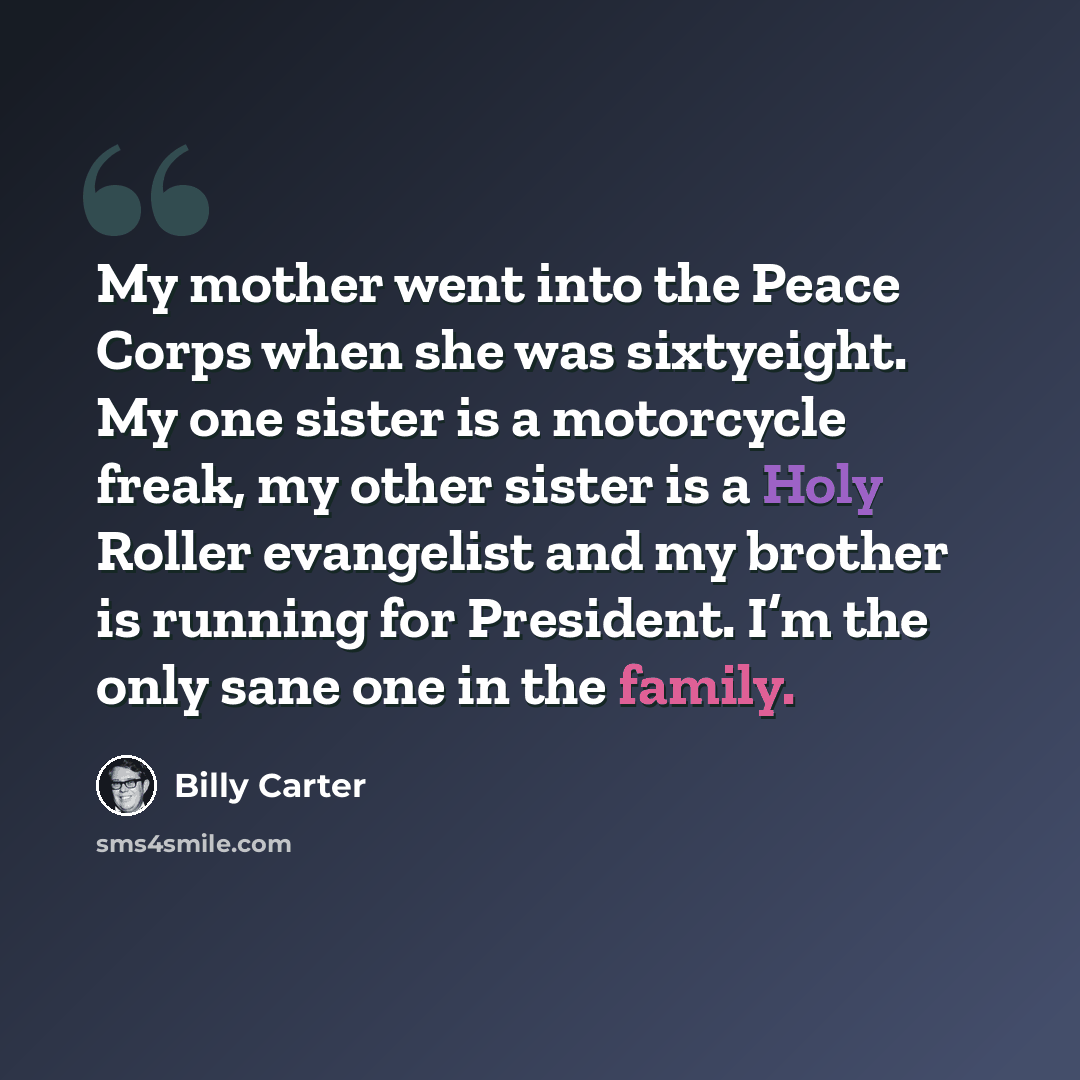 “My mother went into the Peace Corps when she was sixtyeight. My one sister is a motorcycle freak, my other sister is a Holy Roller evangelist and my brother is running for President. I’m the only sane one in the family.” quote by Billy Carter