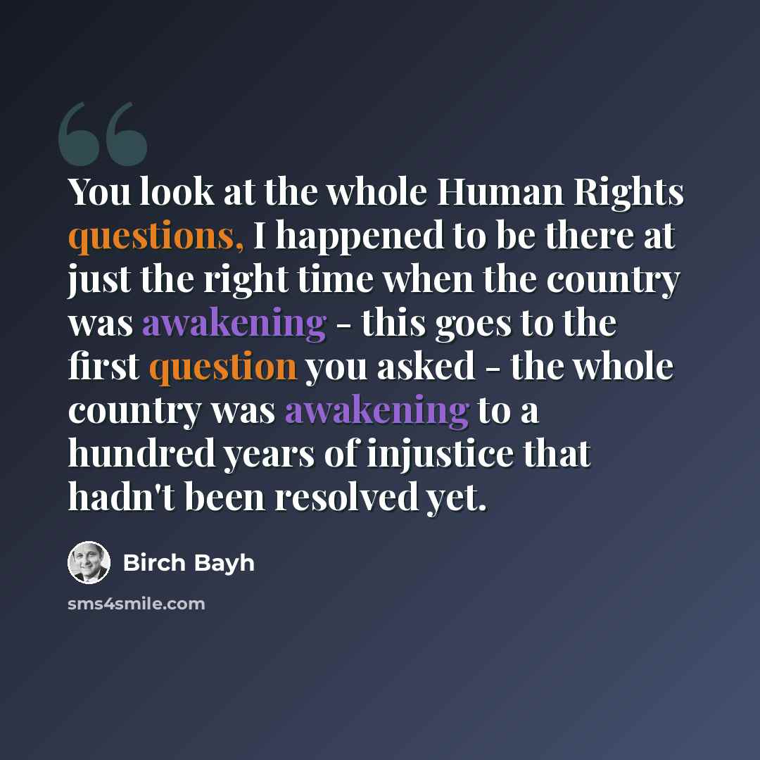 “You look at the whole Human Rights questions, I happened to be there at just the right time when the country was awakening - this goes to the first question you asked - the whole country was awakening to a hundred years of injustice that hadn't been resolved yet.” quote by Birch Bayh