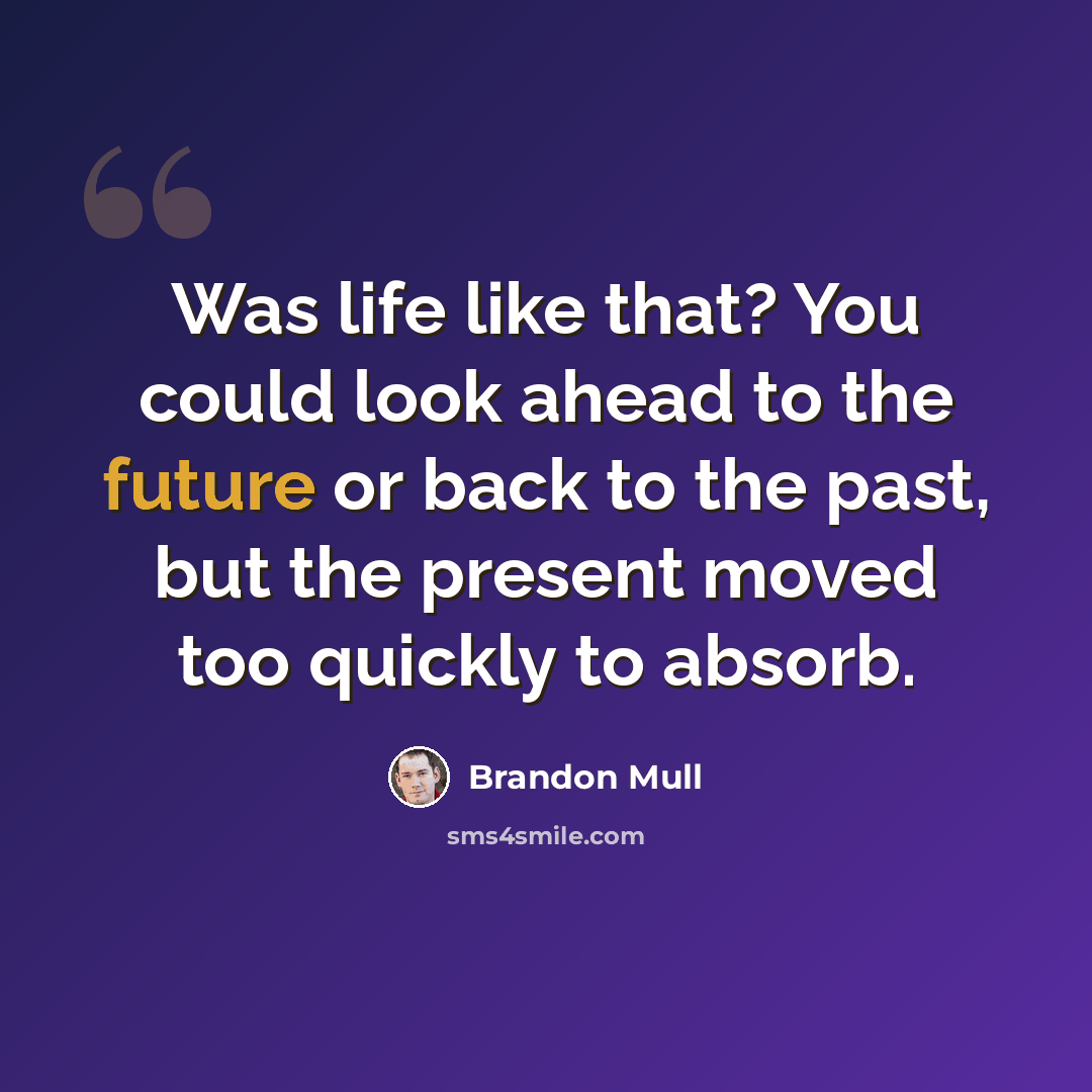 “Was life like that? You could look ahead to the future or back to the past, but the present moved too quickly to absorb.” quote by Brandon Mull