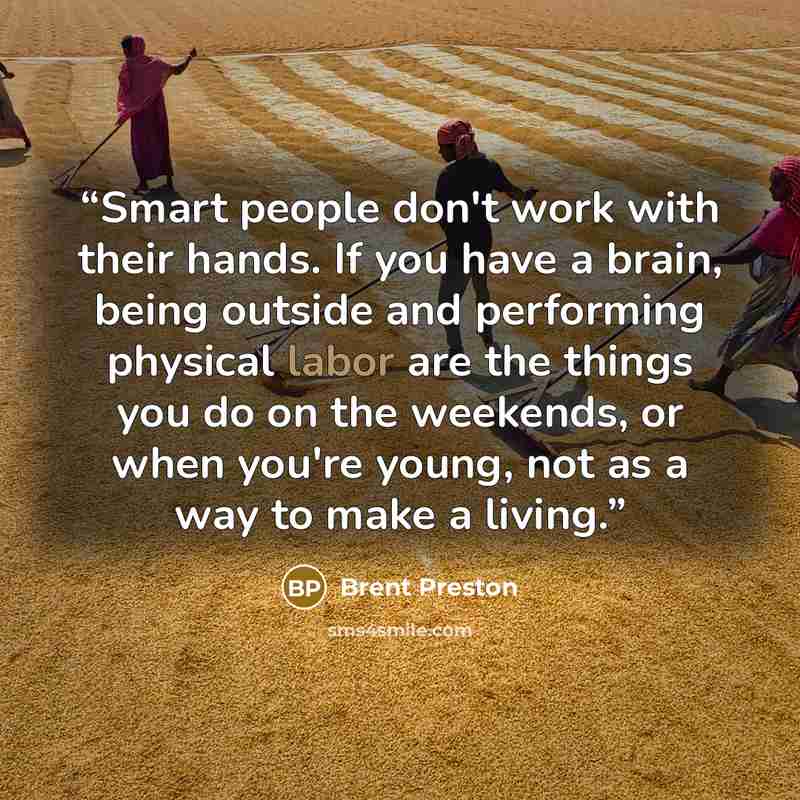 “Smart people don't work with their hands. If you have a brain, being outside and performing physical labor are the things you do on the weekends, or when you're young, not as a way to make a living.” quote by Brent Preston