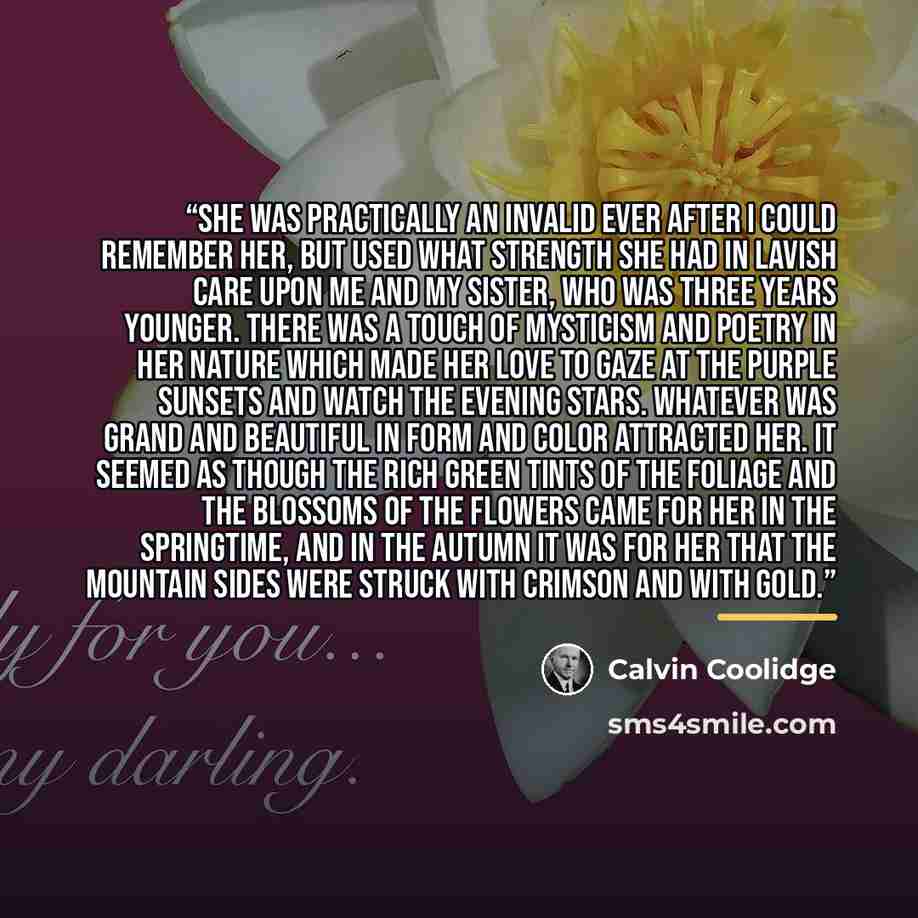 “She was practically an invalid ever after I could remember her, but used what strength she had in lavish care upon me and my sister, who was three years younger. There was a touch of mysticism and poetry in her nature which made her love to gaze at the purple sunsets and watch the evening stars…” quote by Calvin Coolidge