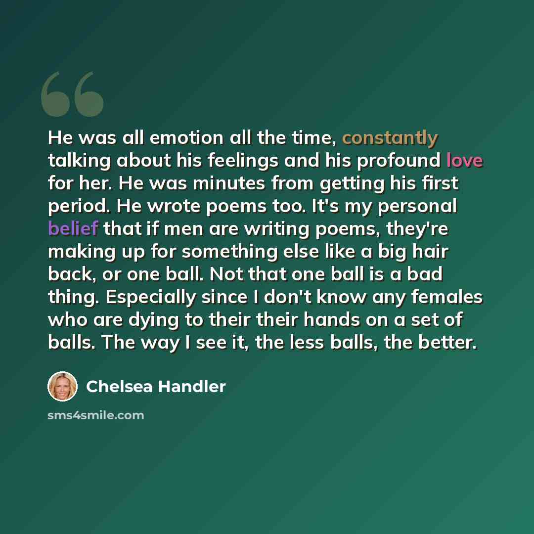 “He was all emotion all the time, constantly talking about his feelings and his profound love for her. He was minutes from getting his first period. He wrote poems too. It's my personal belief that if men are writing poems, they're making up for something else like a big hair back, or one ball. Not…” quote by Chelsea Handler
