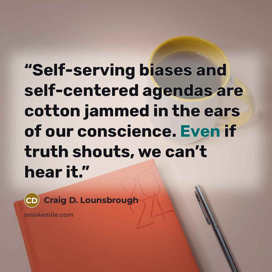 “Self-serving biases and self-centered agendas are cotton jammed in the ears of our conscience. Even if truth shouts, we can’t hear it.” quote by Craig D. Lounsbrough