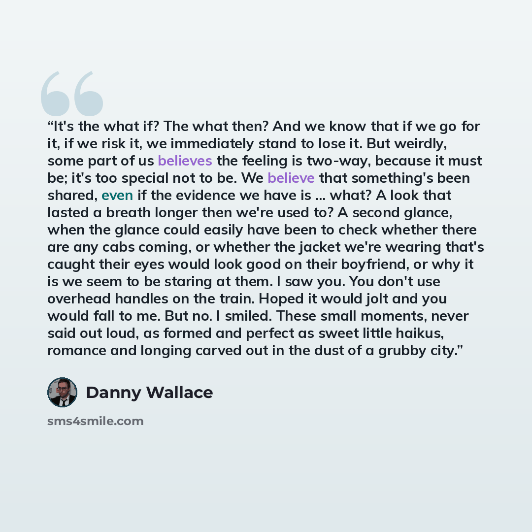“It's the what if? The what then? And we know that if we go for it, if we risk it, we immediately stand to lose it. But weirdly, some part of us believes the feeling is two-way, because it must be; it's too special not to be. We believe that something's been shared, even if the evidence we have is…” quote by Danny Wallace