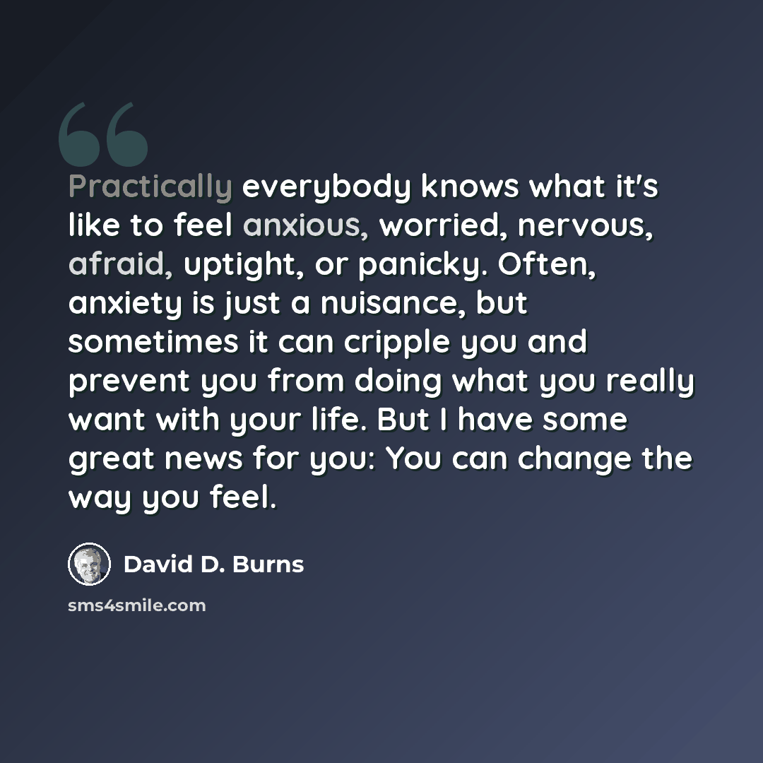 “Practically everybody knows what it's like to feel anxious, worried, nervous, afraid, uptight, or panicky. Often, anxiety is just a nuisance, but sometimes it can cripple you and prevent you from doing what you really want with your life. But I have some great news for you: You can change the way…” quote by David D. Burns