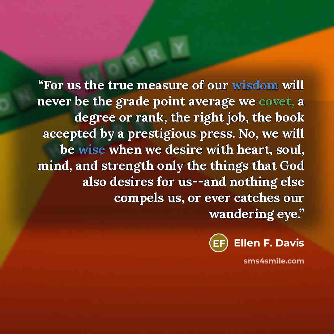 “For us the true measure of our wisdom will never be the grade point average we covet, a degree or rank, the right job, the book accepted by a prestigious press. No, we will be wise when we desire with heart, soul, mind, and strength only the things that God also desires for us--and nothing else…” quote by Ellen F. Davis
