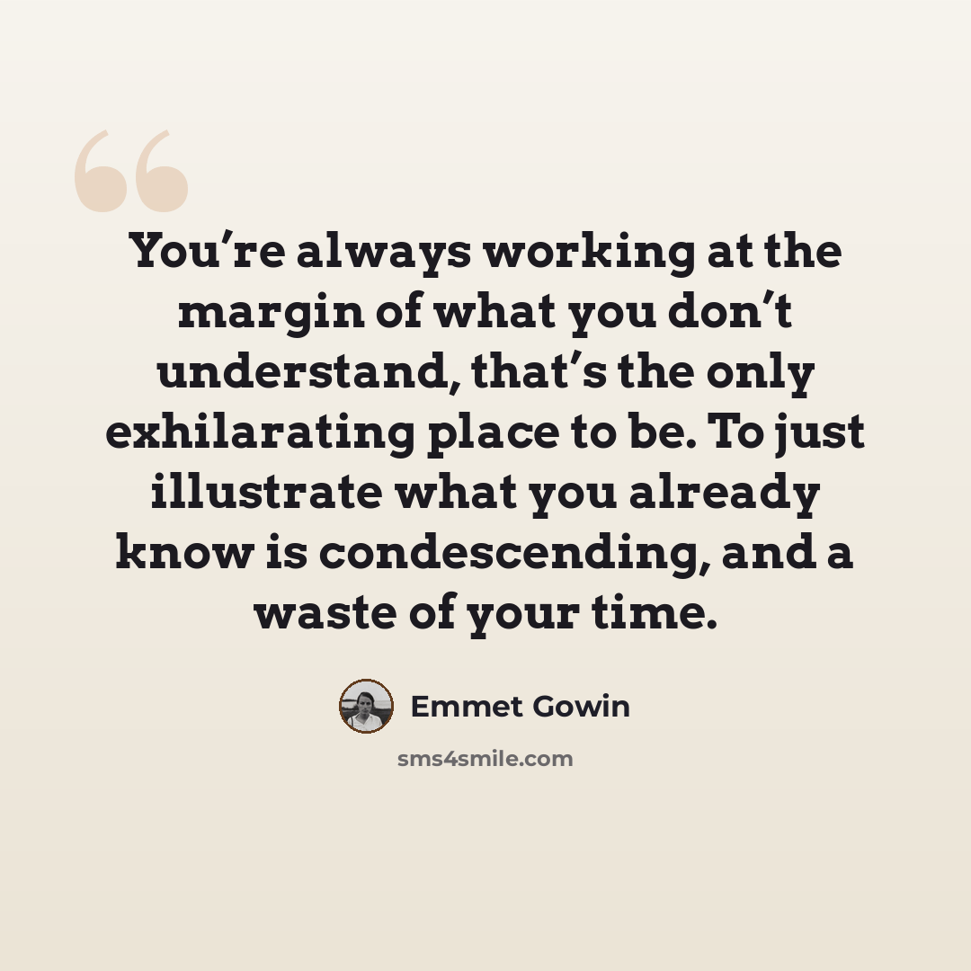 “You’re always working at the margin of what you don’t understand, that’s the only exhilarating place to be. To just illustrate what you already know is condescending, and a waste of your time.” quote by Emmet Gowin