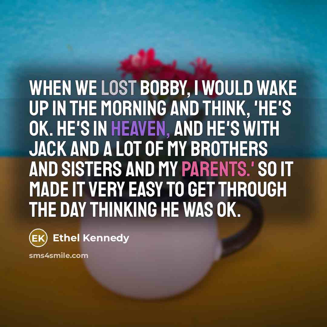 “When we lost Bobby, I would wake up in the morning and think, 'He's OK. He's in Heaven, and he's with Jack and a lot of my brothers and sisters and my parents.' So it made it very easy to get through the day thinking he was OK.” quote by Ethel Kennedy