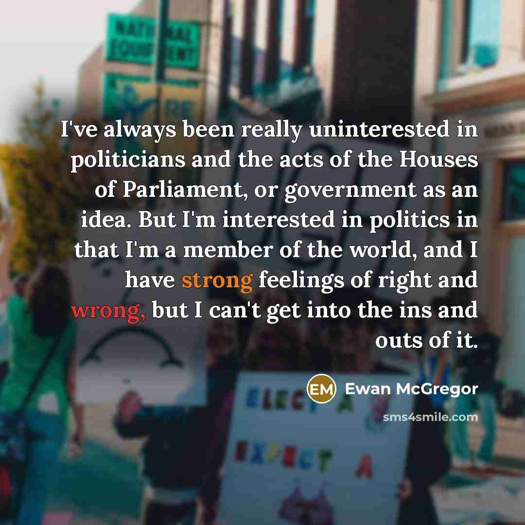 “I've always been really uninterested in politicians and the acts of the Houses of Parliament, or government as an idea. But I'm interested in politics in that I'm a member of the world, and I have strong feelings of right and wrong, but I can't get into the ins and outs of it.” quote by Ewan McGregor