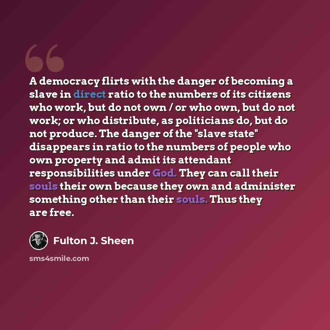 “A democracy flirts with the danger of becoming a slave in direct ratio to the numbers of its citizens who work, but do not own / or who own, but do not work; or who distribute, as politicians do, but do not produce. The danger of the "slave state" disappears in ratio to the numbers of people who…” quote by Fulton J. Sheen