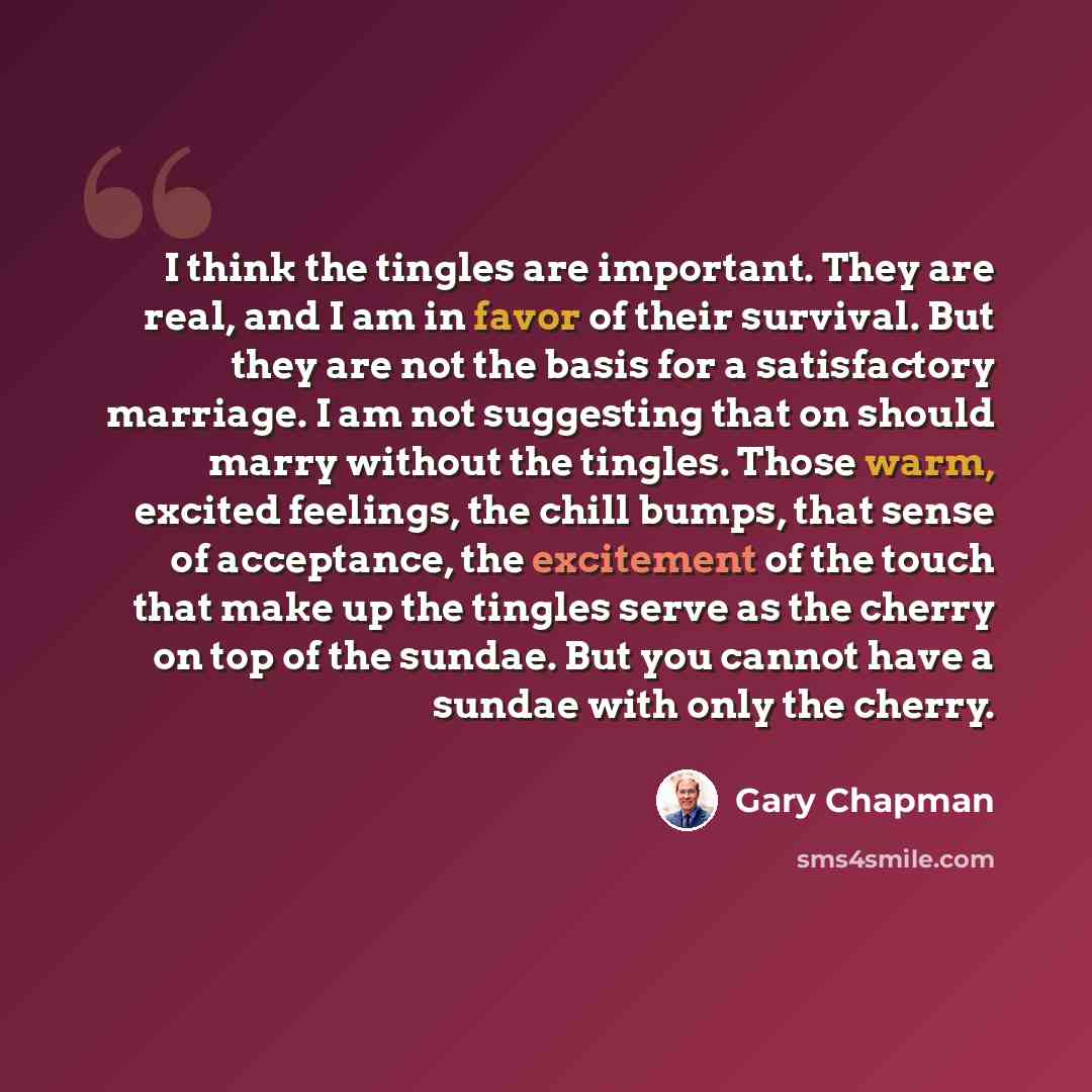 “I think the tingles are important. They are real, and I am in favor of their survival. But they are not the basis for a satisfactory marriage. I am not suggesting that on should marry without the tingles. Those warm, excited feelings, the chill bumps, that sense of acceptance, the excitement of…” quote by Gary Chapman